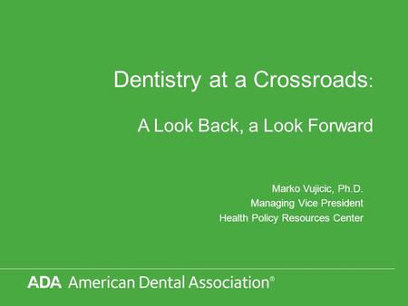 Dentistry at a Crossroads : A Look Back, a Look Forward Marko Vujicic, Ph.D. Managing Vice President Health Policy Resources Center.