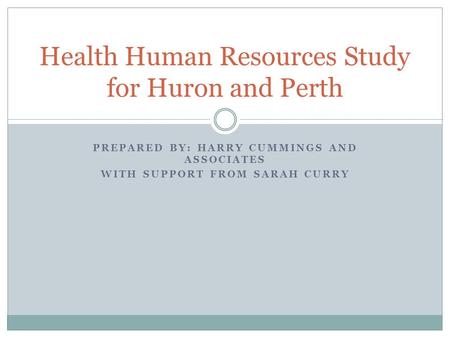 PREPARED BY: HARRY CUMMINGS AND ASSOCIATES WITH SUPPORT FROM SARAH CURRY Health Human Resources Study for Huron and Perth.