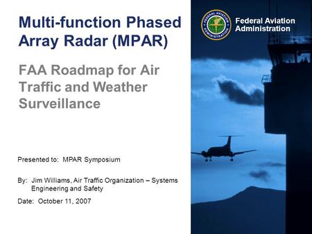 Presented to: MPAR Symposium By: Jim Williams, Air Traffic Organization – Systems Engineering and Safety Date: October 11, 2007 Federal Aviation Administration.