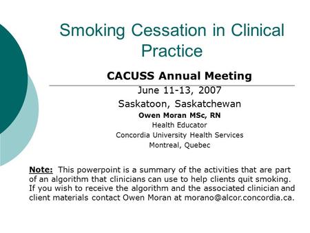 Smoking Cessation in Clinical Practice CACUSS Annual Meeting June 11-13, 2007 Saskatoon, Saskatchewan Owen Moran MSc, RN Health Educator Concordia University.