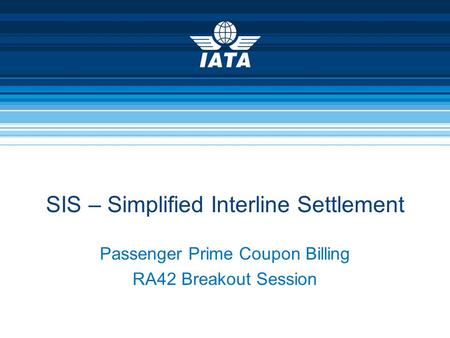 Passenger Prime Coupon Billing RA42 Breakout Session SIS – Simplified Interline Settlement.