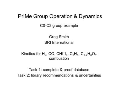 PrIMe Group Operation & Dynamics C0-C2 group example Greg Smith SRI International Kinetics for H 2, CO, CH 4, C 2 H X, C 1-2 H X O Y combustion Task 1:
