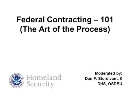 Federal Contracting – 101 (The Art of the Process) Moderated by: Dan F. Sturdivant, II DHS, OSDBU.