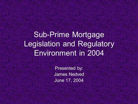 Sub-Prime Mortgage Legislation and Regulatory Environment in 2004 Presented by: James Nedved June 17, 2004.