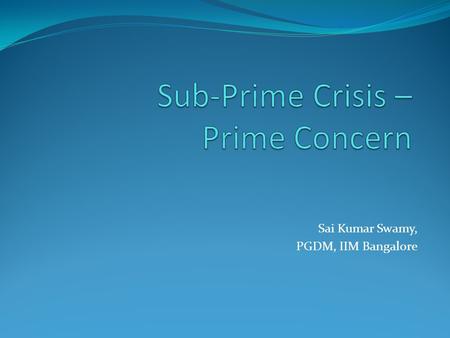 Sai Kumar Swamy, PGDM, IIM Bangalore. Agenda Definition Prime Sub-Prime Origin of Crisis Why did the bubble burst? Interesting stats Why did the Financial.