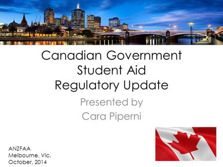 Canadian Government Student Aid Regulatory Update Presented by Cara Piperni ANZFAA Melbourne, Vic. October, 2014.