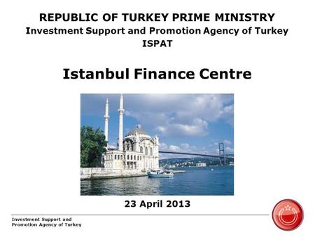 Investment Support and Promotion Agency of Turkey REPUBLIC OF TURKEY PRIME MINISTRY Investment Support and Promotion Agency of Turkey ISPAT Istanbul Finance.