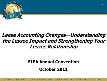 1 ELFA Annual Convention October 2011 Lease Accounting Changes—Understanding the Lessee Impact and Strengthening Your Lessee Relationship.