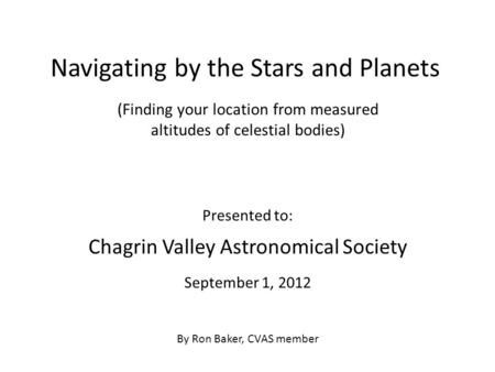 Navigating by the Stars and Planets Presented to: Chagrin Valley Astronomical Society September 1, 2012 By Ron Baker, CVAS member (Finding your location.