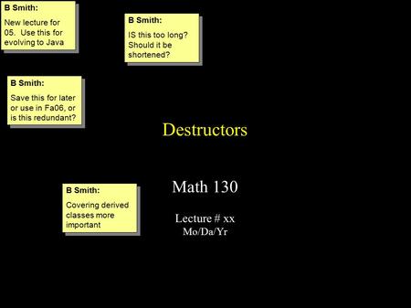 Destructors Math 130 Lecture # xx Mo/Da/Yr B Smith: New lecture for 05. Use this for evolving to Java B Smith: New lecture for 05. Use this for evolving.