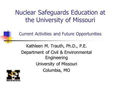 Nuclear Safeguards Education at the University of Missouri Current Activities and Future Opportunities Kathleen M. Trauth, Ph.D., P.E. Department of Civil.
