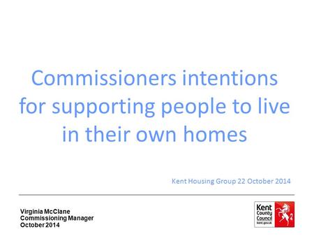 Virginia McClane Commissioning Manager October 2014 Commissioners intentions for supporting people to live in their own homes Kent Housing Group 22 October.