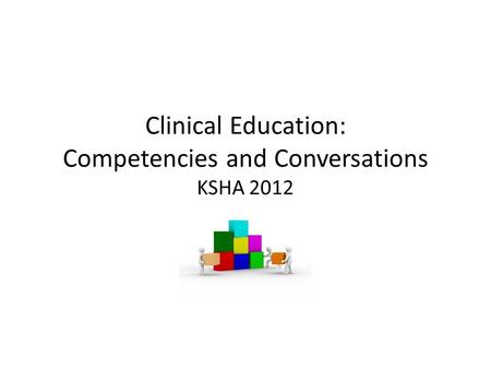 Clinical Education: Competencies and Conversations KSHA 2012 KSHA 2012.