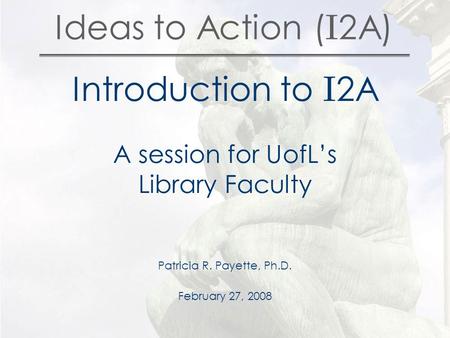 Ideas to Action ( I 2A) Introduction to I 2A A session for UofL’s Library Faculty Patricia R. Payette, Ph.D. February 27, 2008.