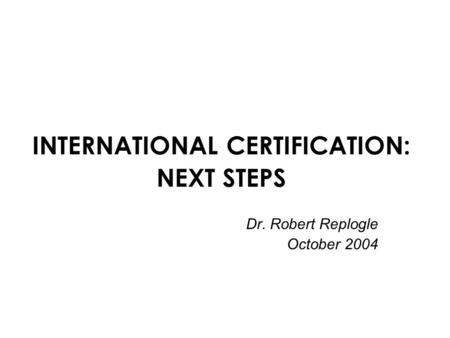 INTERNATIONAL CERTIFICATION: NEXT STEPS Dr. Robert Replogle October 2004.