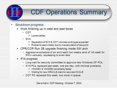 Steve Hahn, CDF Meeting - October 7, 20041 CDF Operations Summary Shutdown progress  Work finishing up in west and east bores COT  Loose cables SVX 