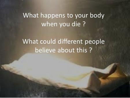 What happens to your body when you die ? What could different people believe about this ?