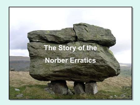 The Story of the Norber Erratics. The story unfolds on a hillside in Yorkshire Large boulders of gritstone perch on plinths of limestone Together they.