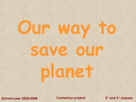 2° and 3° classes Comenius project School-year 2005/2006 Our way to save our planet.