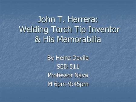 John T. Herrera: Welding Torch Tip Inventor & His Memorabilia By Heinz Davila SED 511 Professor Nava M 6pm-9:45pm.