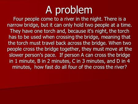 A problem Four people come to a river in the night. There is a narrow bridge, but it can only hold two people at a time. They have one torch and, because.