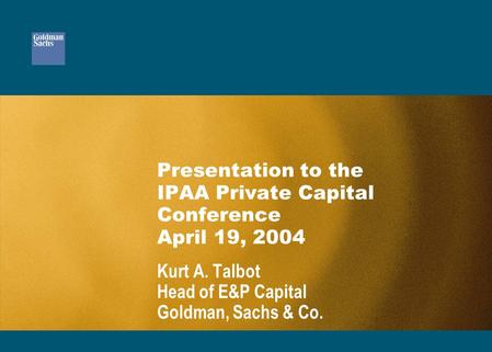 Presentation to the IPAA Private Capital Conference April 19, 2004 Kurt A. Talbot Head of E&P Capital Goldman, Sachs & Co.