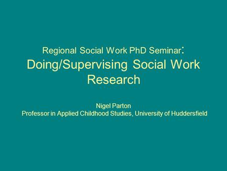 Regional Social Work PhD Seminar : Doing/Supervising Social Work Research Nigel Parton Professor in Applied Childhood Studies, University of Huddersfield.