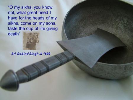 “O my sikhs, you know not, what great need I have for the heads of my sikhs, come on my sons, taste the cup of life giving death” Sri Gobind Singh Ji 1699.