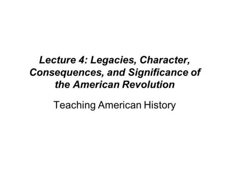 Lecture 4: Legacies, Character, Consequences, and Significance of the American Revolution Teaching American History.