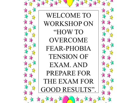 WELCOME TO WORKSHOP ON “HOW TO OVERCOME FEAR-PHOBIA TENSION OF EXAM. AND PREPARE FOR THE EXAM FOR GOOD RESULTS”.
