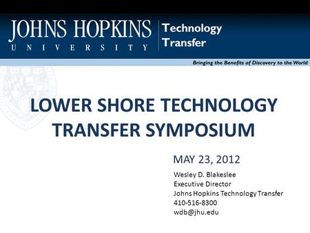 LOWER SHORE TECHNOLOGY TRANSFER SYMPOSIUM Bringing the Benefits of Discovery to the World MAY 23, 2012 Wesley D. Blakeslee Executive Director Johns Hopkins.