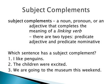 Subject complements - a noun, pronoun, or an adjective that completes the meaning of a linking verb - there are two types: predicate adjective and predicate.