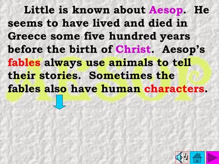 Little is known about Aesop. He seems to have lived and died in Greece some five hundred years before the birth of Christ. Aesop’s fables always use animals.