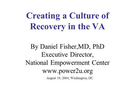 Creating a Culture of Recovery in the VA By Daniel Fisher,MD, PhD Executive Director, National Empowerment Center www.power2u.org August 19, 2004, Washington,