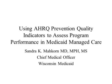 Using AHRQ Prevention Quality Indicators to Assess Program Performance in Medicaid Managed Care Sandra K. Mahkorn MD, MPH, MS Chief Medical Officer Wisconsin.