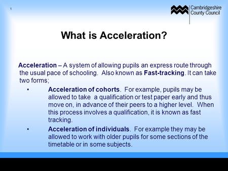 What is Acceleration? Acceleration – A system of allowing pupils an express route through the usual pace of schooling. Also known as Fast-tracking. It.