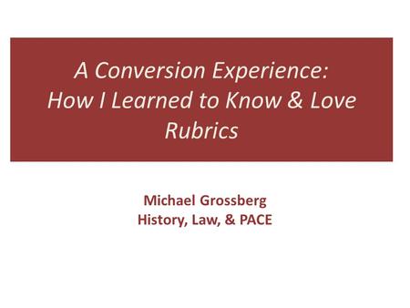 A Conversion Experience: How I Learned to Know & Love Rubrics Michael Grossberg History, Law, & PACE.