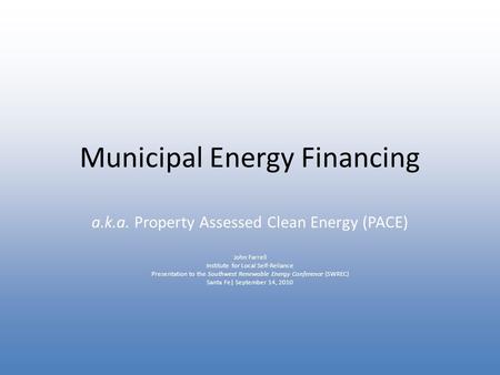Municipal Energy Financing a.k.a. Property Assessed Clean Energy (PACE) John Farrell Institute for Local Self-Reliance Presentation to the Southwest Renewable.