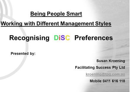 C Recognising DiSC Preferences Being People Smart Working with Different Management Styles Presented by: Susan Kroening Facilitating Success Pty Ltd