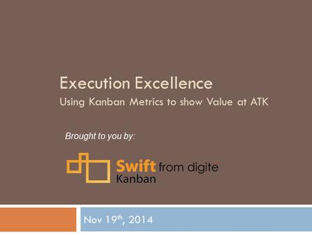Execution Excellence Using Kanban Metrics to show Value at ATK Nov 19 th, 2014 Brought to you by: