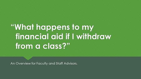 “What happens to my financial aid if I withdraw from a class?” An Overview for Faculty and Staff Advisors.