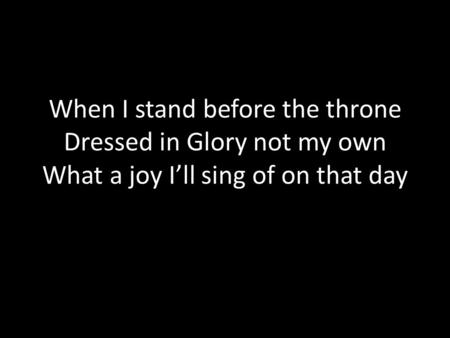When I stand before the throne Dressed in Glory not my own What a joy I’ll sing of on that day.