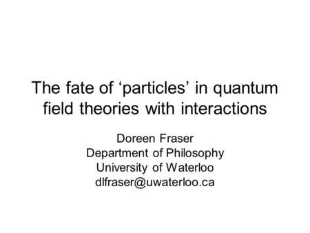 The fate of ‘particles’ in quantum field theories with interactions Doreen Fraser Department of Philosophy University of Waterloo