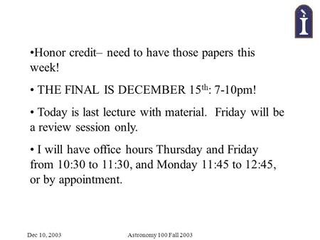 Dec 10, 2003Astronomy 100 Fall 2003 Honor credit– need to have those papers this week! THE FINAL IS DECEMBER 15 th : 7-10pm! Today is last lecture with.