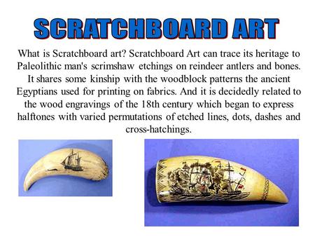 What is Scratchboard art? Scratchboard Art can trace its heritage to Paleolithic man's scrimshaw etchings on reindeer antlers and bones. It shares some.