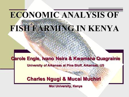 ECONOMIC ANALYSIS OF FISH FARMING IN KENYA Carole Engle, Ivano Neira & Kwamena Quagrainie University of Arkansas at Pine Bluff, Arkansas, US Charles Ngugi.