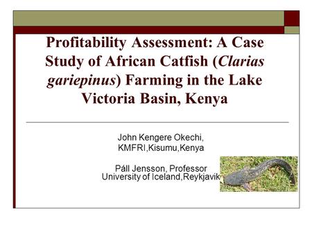 Profitability Assessment: A Case Study of African Catfish (Clarias gariepinus) Farming in the Lake Victoria Basin, Kenya John Kengere Okechi, KMFRI,Kisumu,Kenya.