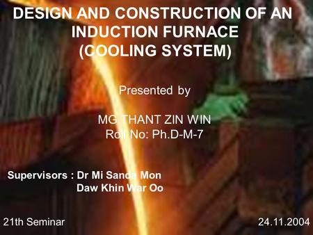 DESIGN AND CONSTRUCTION OF AN INDUCTION FURNACE (COOLING SYSTEM) Presented by MG THANT ZIN WIN Roll No: Ph.D-M-7 Supervisors : Dr Mi Sanda Mon Daw Khin.