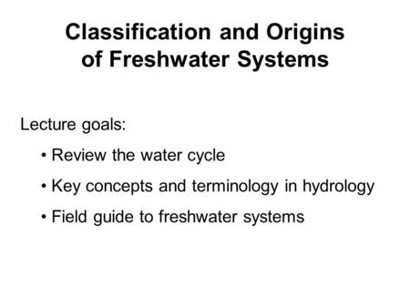 Classification and Origins of Freshwater Systems Lecture goals: Review the water cycle Key concepts and terminology in hydrology Field guide to freshwater.
