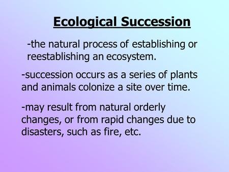 Ecological Succession -may result from natural orderly changes, or from rapid changes due to disasters, such as fire, etc. -succession occurs as a series.